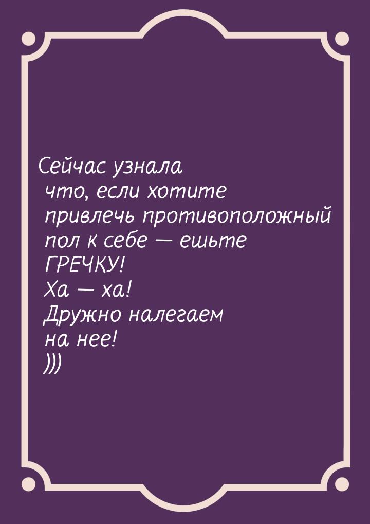 Сейчас узнала что, если хотите привлечь противоположный пол к себе  ешьте ГРЕЧКУ! Х