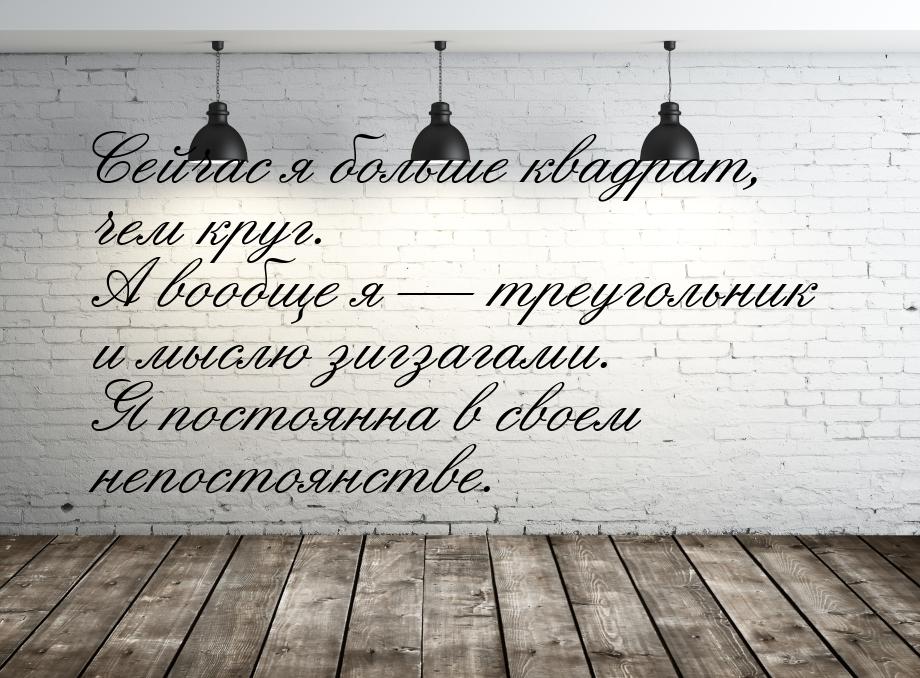 Сейчас я больше квадрат, чем круг. А вообще я  треугольник и мыслю зигзагами. Я пос