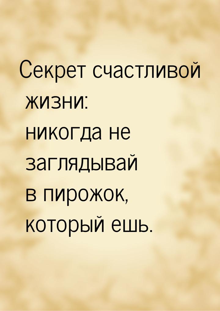 Секрет счастливой жизни: никогда не заглядывай в пирожок, который ешь.