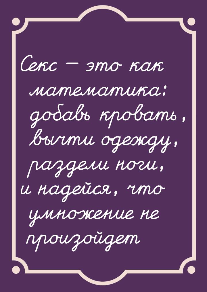 Секс  это как математика: добавь кровать, вычти одежду, раздели ноги, и надейся, чт