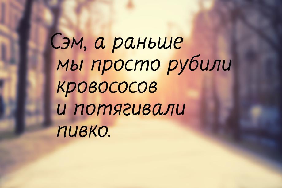 Сэм, а раньше мы просто рубили кровососов и потягивали пивко.