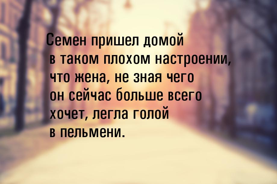 Семен пришел домой в таком плохом настроении, что жена, не зная чего он сейчас больше всег