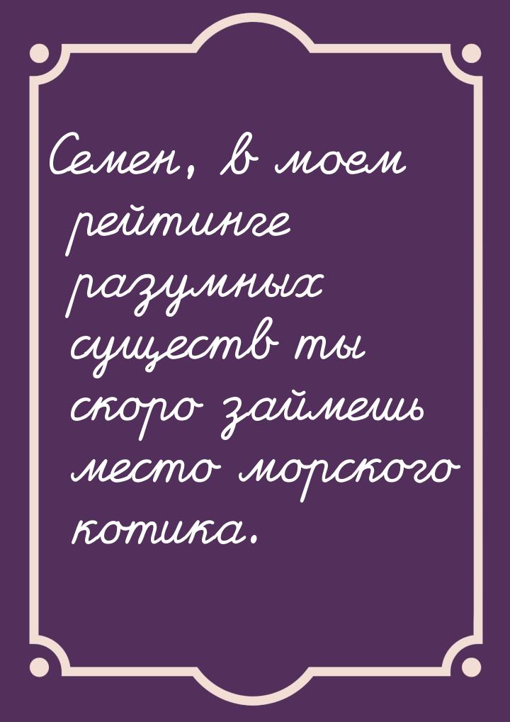 Семен, в моем рейтинге разумных существ ты скоро займешь место морского котика.