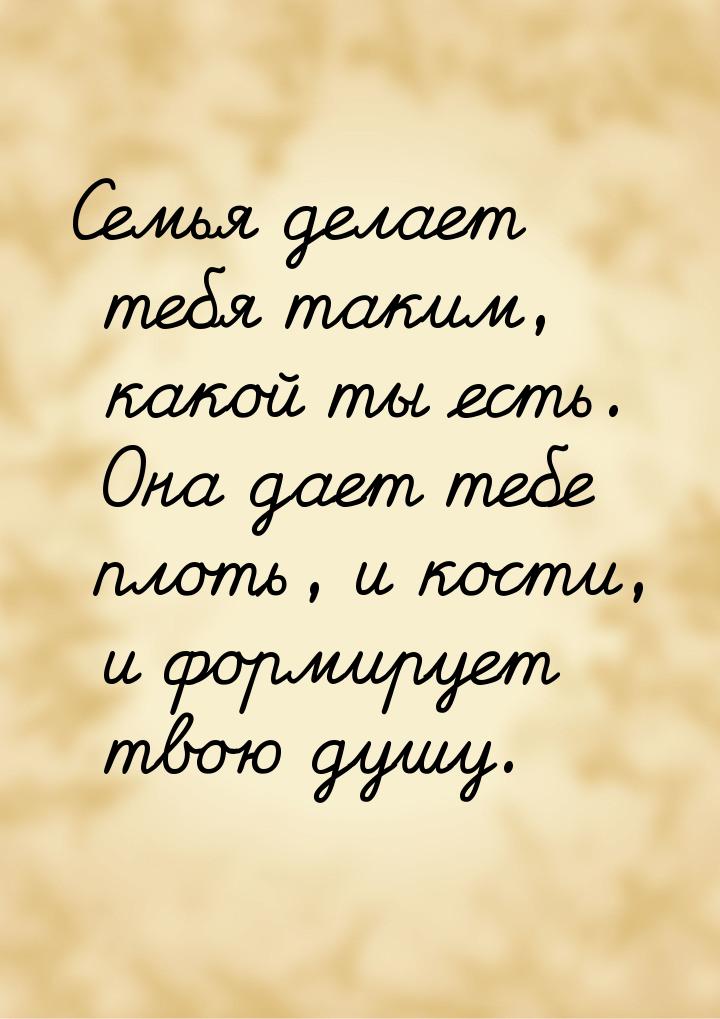 Семья делает тебя таким, какой ты есть. Она дает тебе плоть, и кости, и формирует твою душ