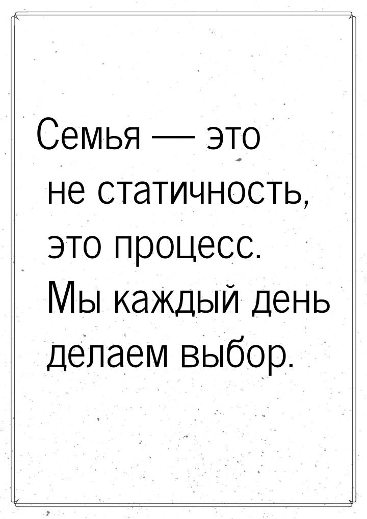 Семья  это не статичность, это процесс. Мы каждый день делаем выбор.