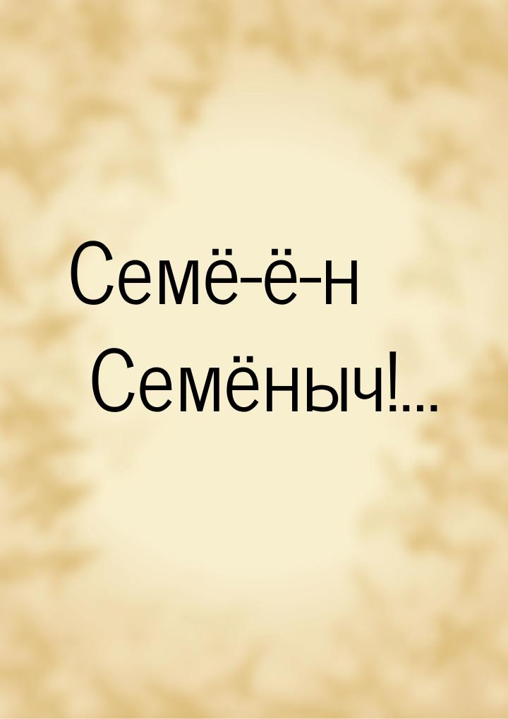 Семё-ё-н Семёныч!…