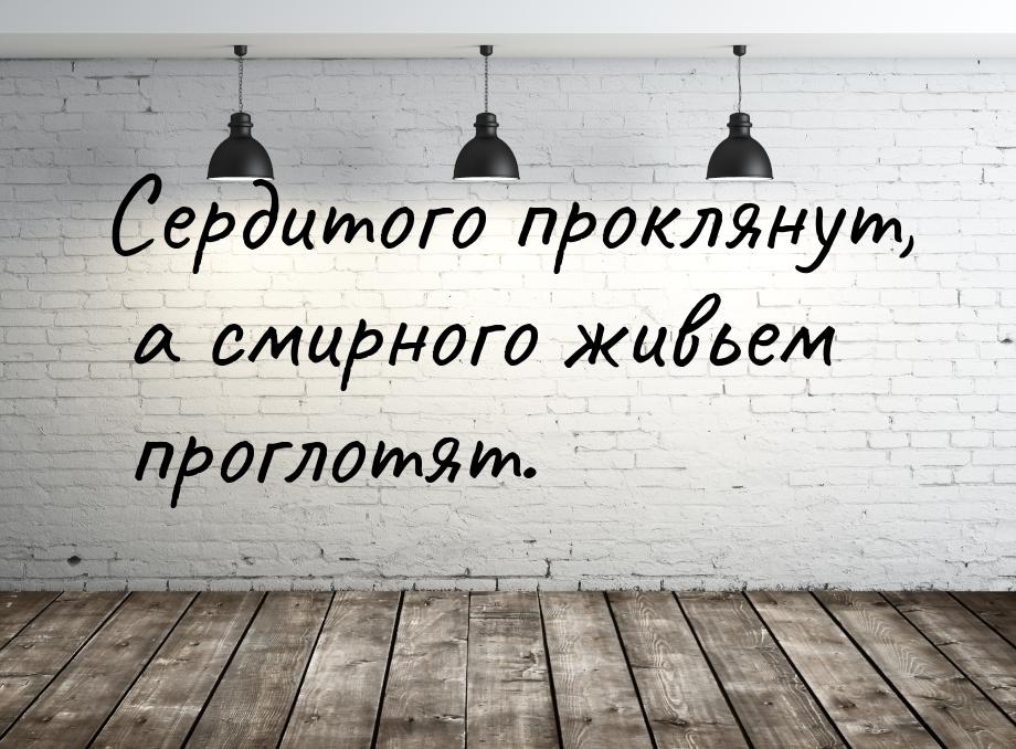 Сердитого проклянут, а смирного живьем проглотят.