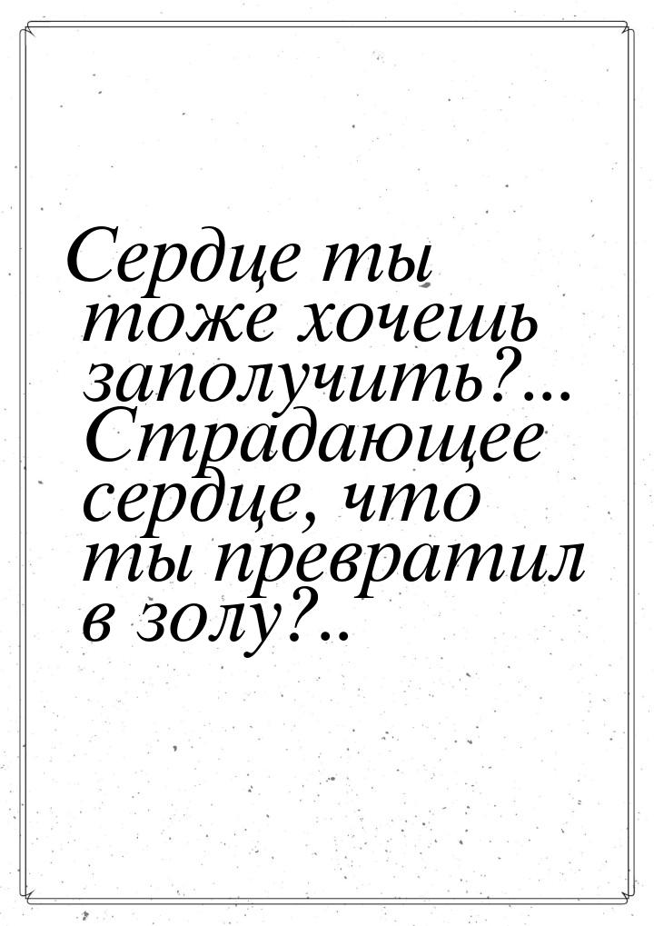 Сердце ты тоже хочешь заполучить?... Страдающее сердце, что ты превратил в золу?..