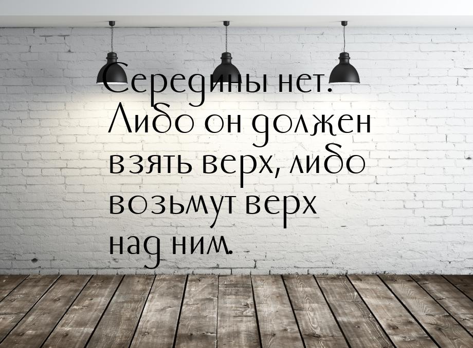 Середины нет. Либо он должен взять верх, либо возьмут верх над ним.