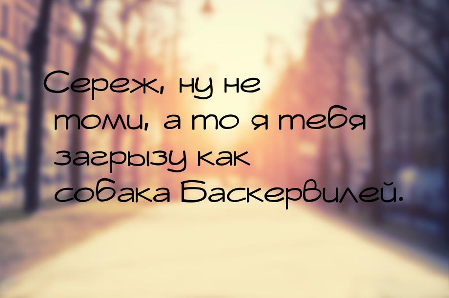 Сереж, ну не томи, а то я тебя загрызу как собака Баскервилей.