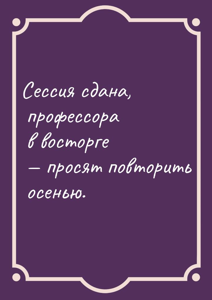 Сессия сдана, профессора в восторге  просят повторить осенью.