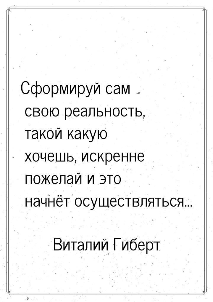 Сформируй сам свою реальность, такой какую хочешь, искренне пожелай и это начнёт осуществл