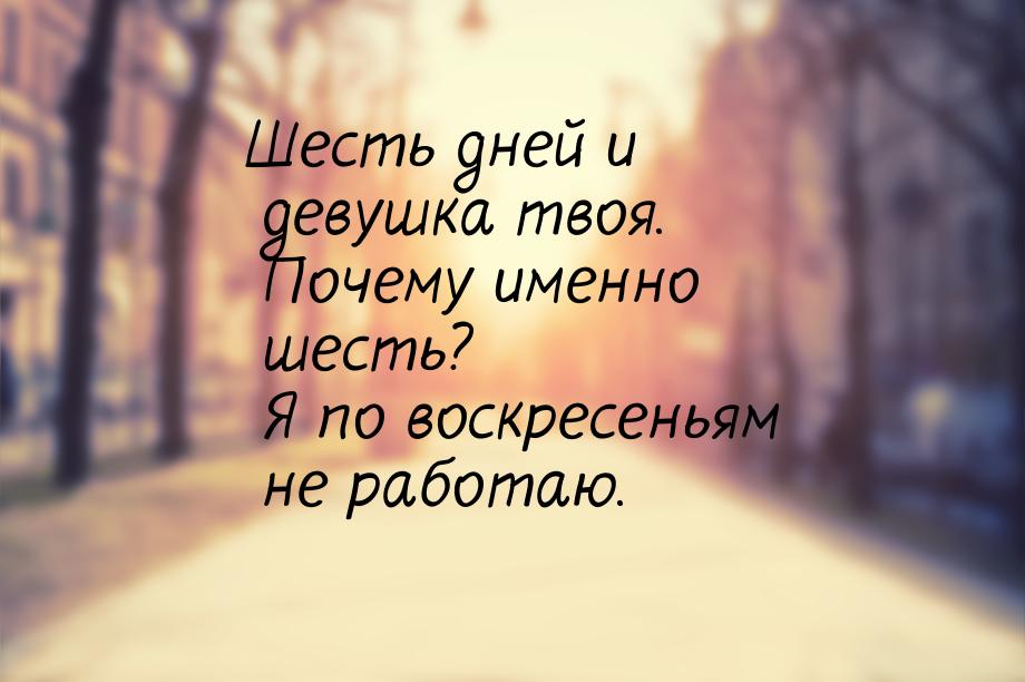 Шесть дней и девушка твоя. Почему именно шесть? Я по воскресеньям не работаю.