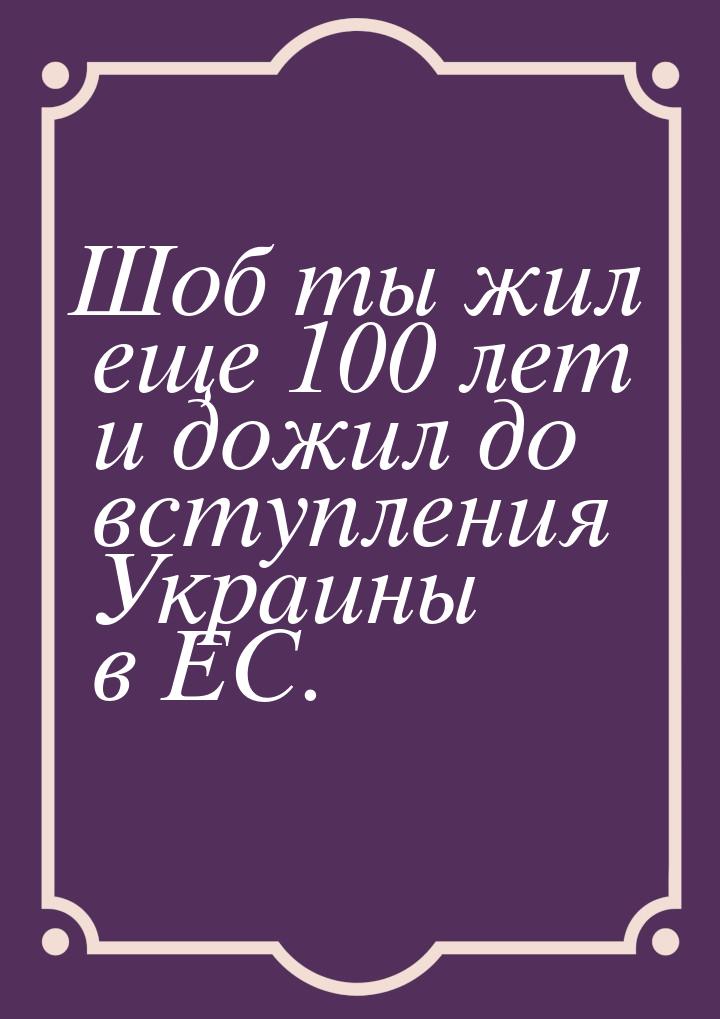 Шоб ты жил еще 100 лет и дожил до вступления Украины в ЕС.