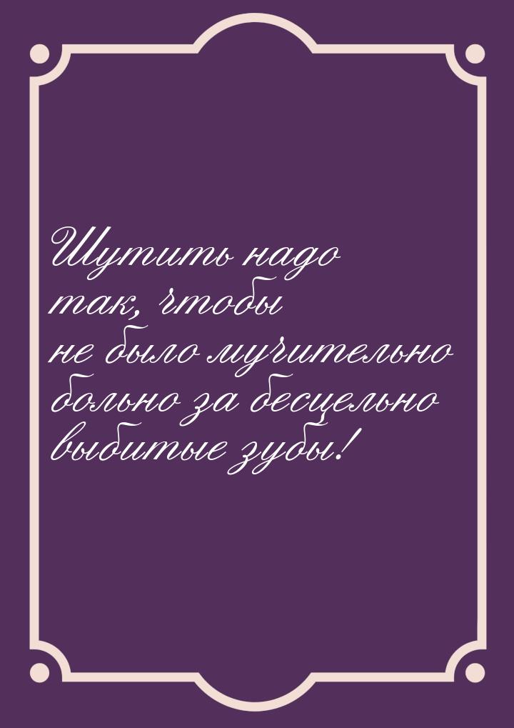 Шутить надо так, чтобы не было мучительно больно за бесцельно выбитые зубы!