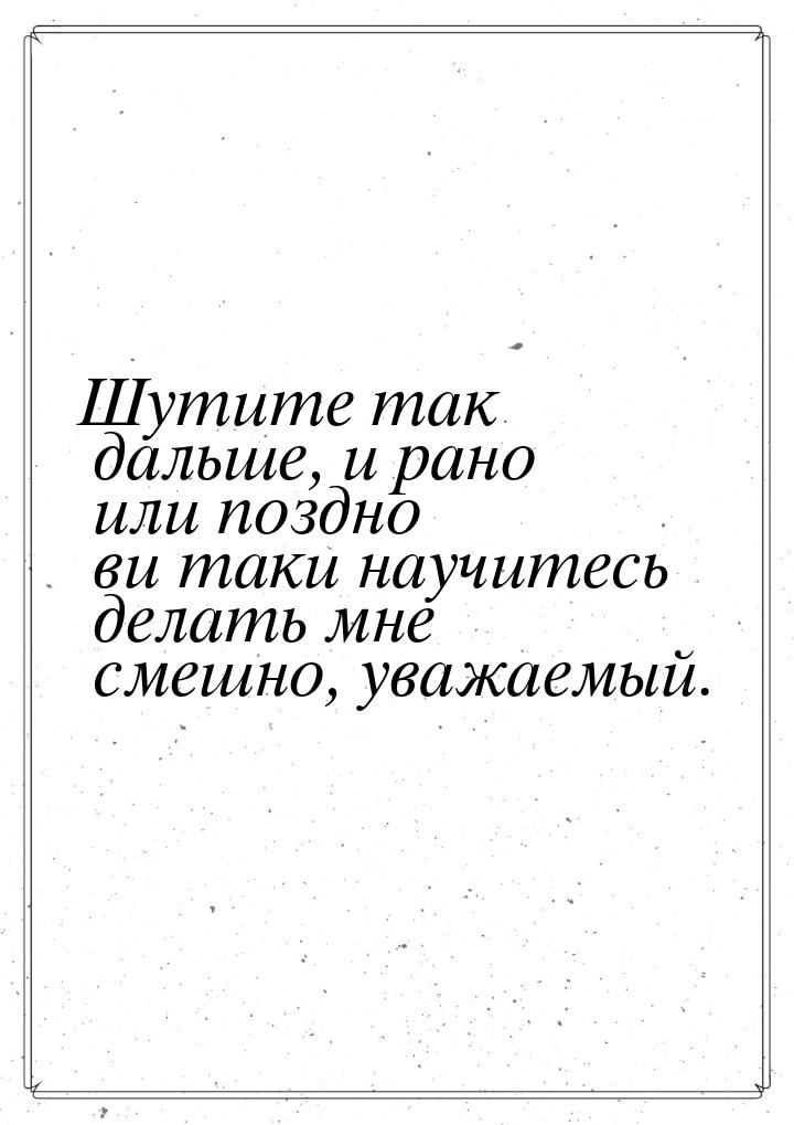 Шутите так дальше, и рано или поздно ви таки научитесь делать мне смешно, уважаемый.