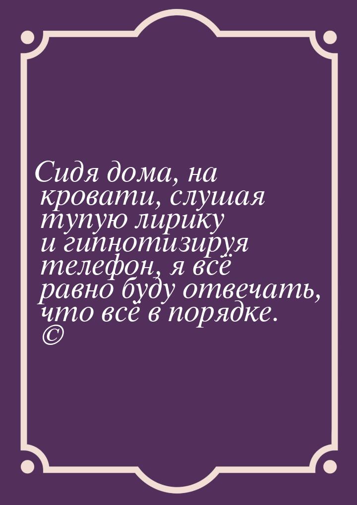 Сидя дома, на кровати, слушая тупую лирику и гипнотизируя телефон, я всё равно буду отвеча