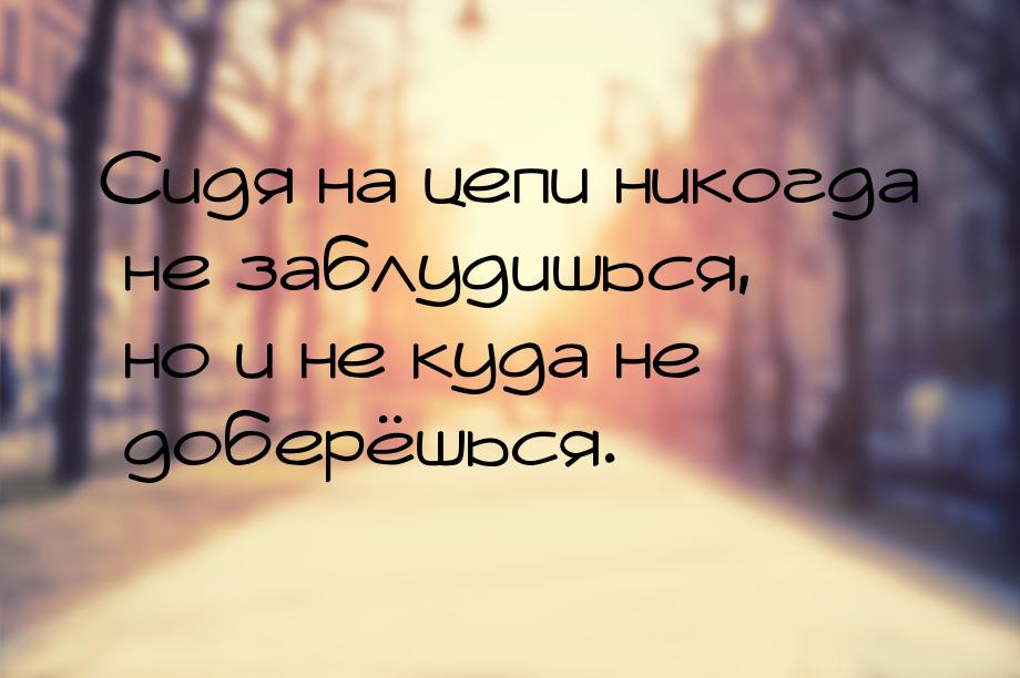 Сидя на цепи никогда не заблудишься, но и не куда не доберёшься.