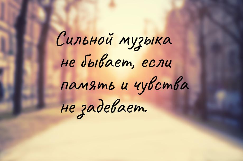 Сильной музыка не бывает, если память и чувства не задевает.