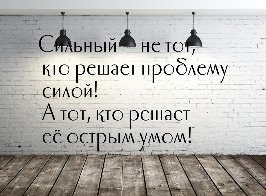 Сильный  не тот, кто решает проблему силой! А тот, кто решает её острым умом!