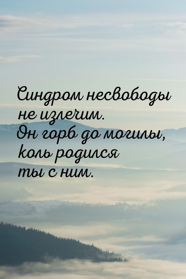 Синдром несвободы не излечим. Он горб до могилы, коль родился ты с ним.