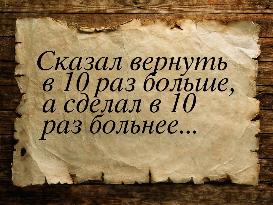 Сказал вернуть в 10 раз больше, а сделал в 10 раз больнее...