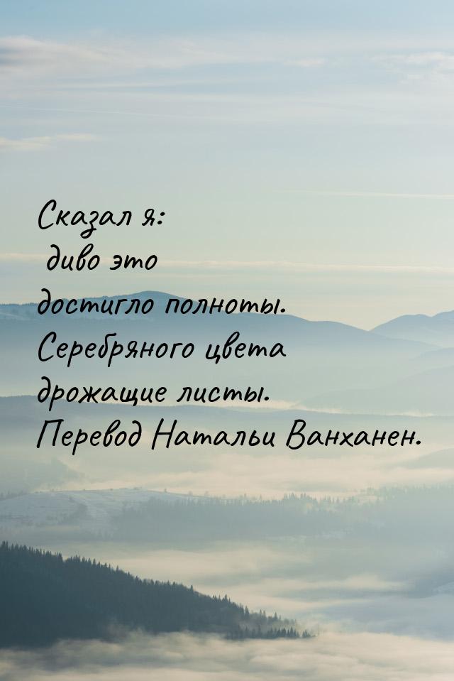 Сказал я: диво это достигло полноты. Серебряного цвета дрожащие листы. Перевод Натальи Ван