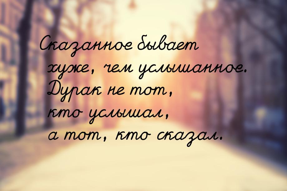 Сказанное бывает хуже, чем услышанное. Дурак не тот, кто услышал, а тот, кто сказал.