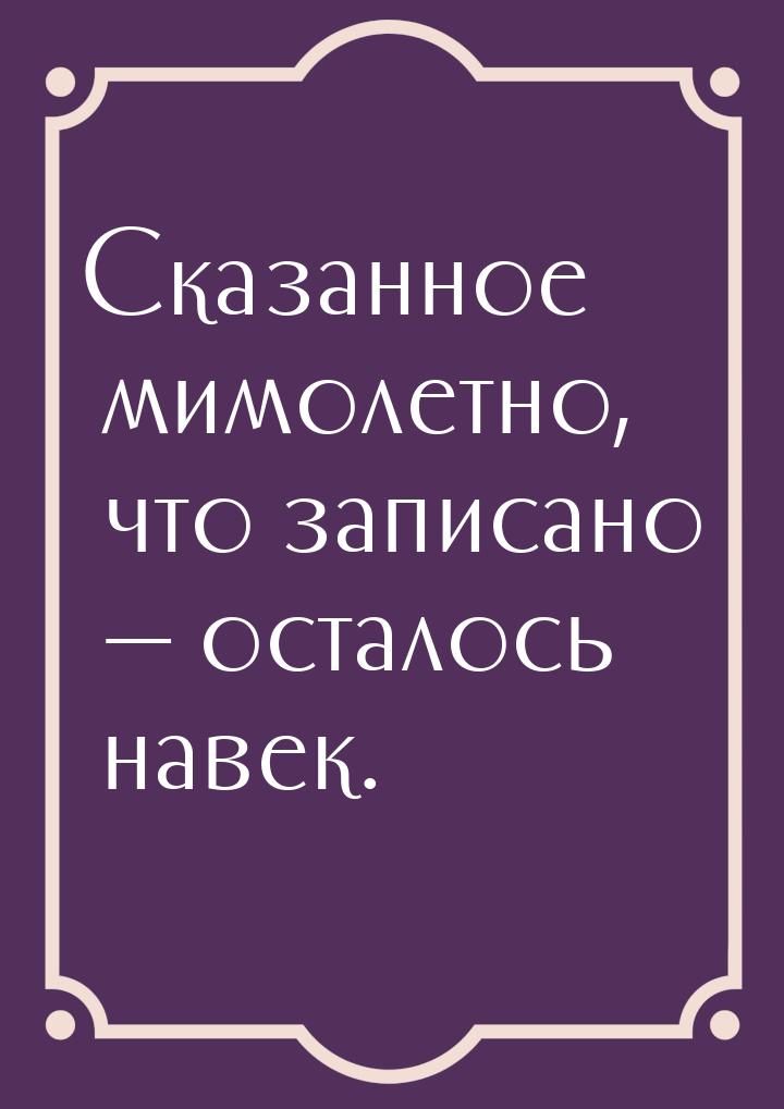 Сказанное мимолетно, что записано  осталось навек.