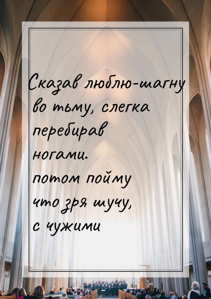 Сказав люблю-шагну во тьму, слегка перебирав ногами. потом пойму что зря шучу, с чужими