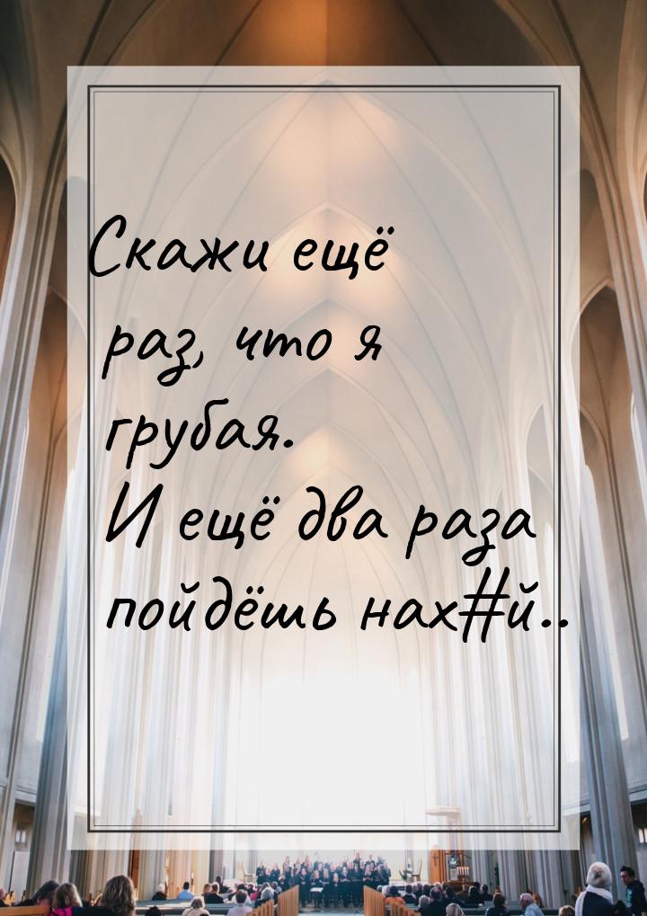 Скажи ещё раз, что я грубая. И ещё два раза пойдёшь нах#й..