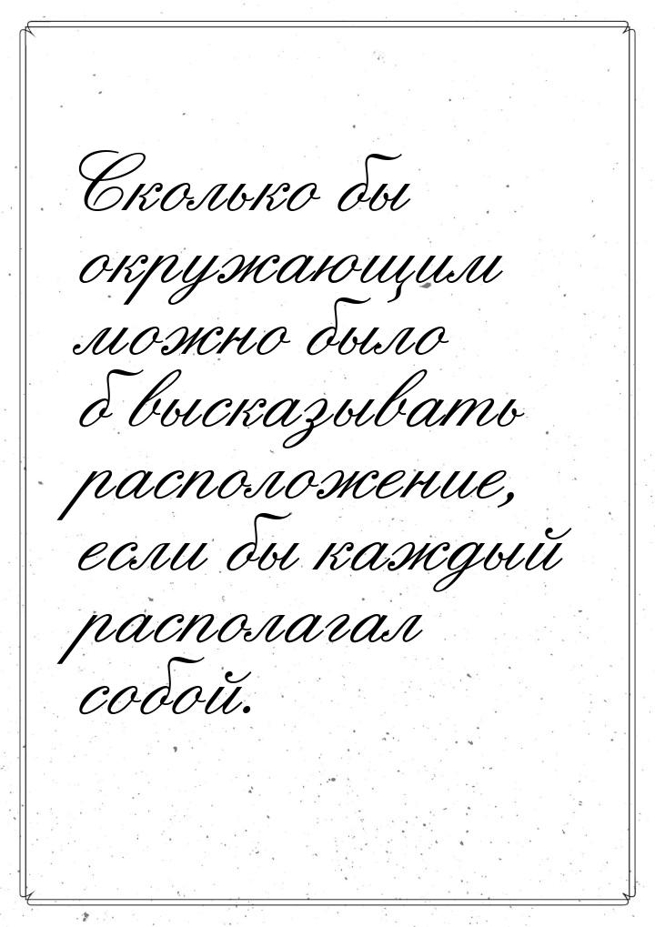 Сколько бы окружающим можно было б высказывать расположение, если бы каждый располагал соб