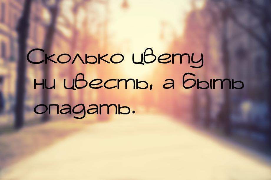 Сколько цвету ни цвесть, а быть опадать.