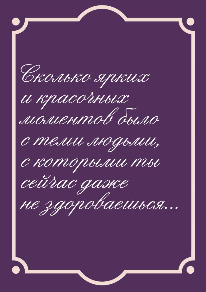 Сколько ярких и красочных моментов было с теми людьми, с которыми ты сейчас даже не здоров