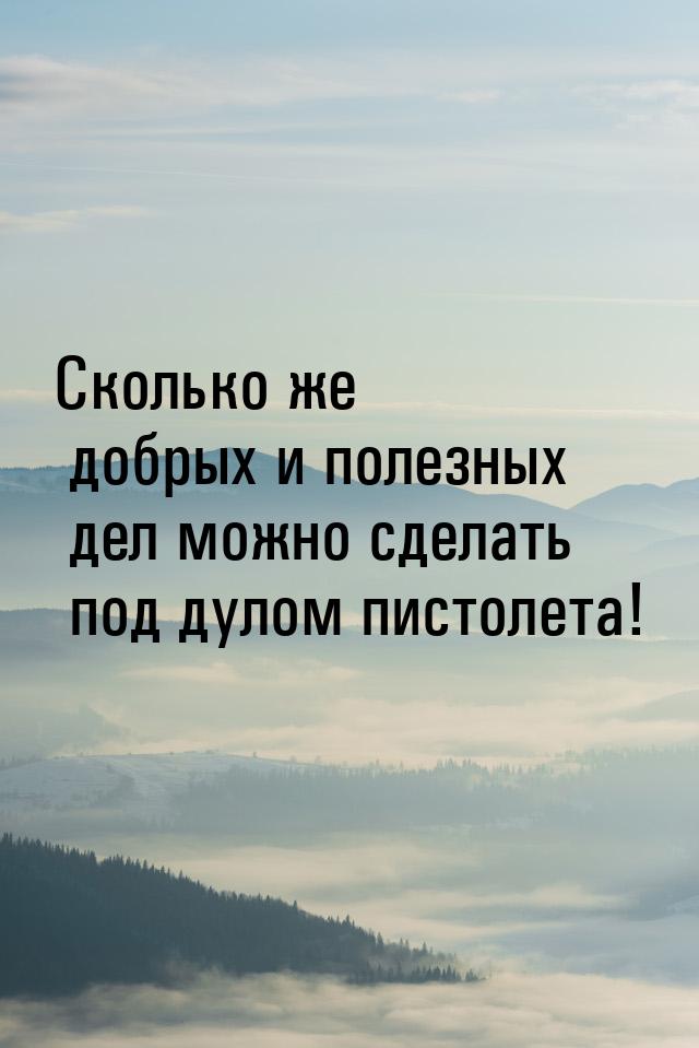 Сколько же добрых и полезных дел можно сделать под дулом пистолета!