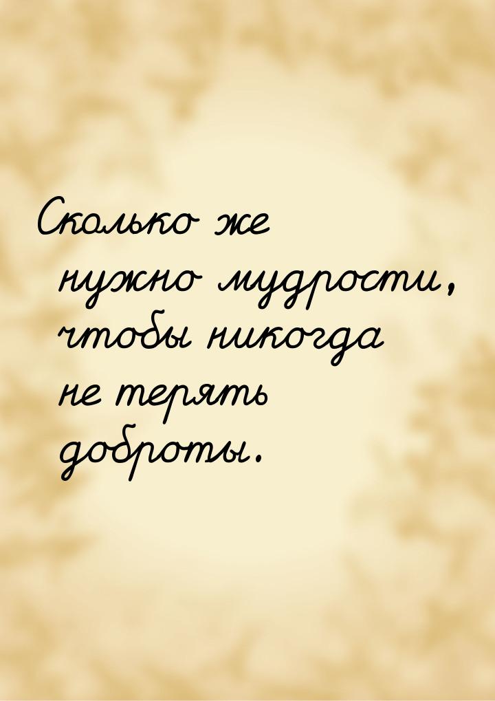 Сколько же нужно мудрости, чтобы никогда не терять доброты.