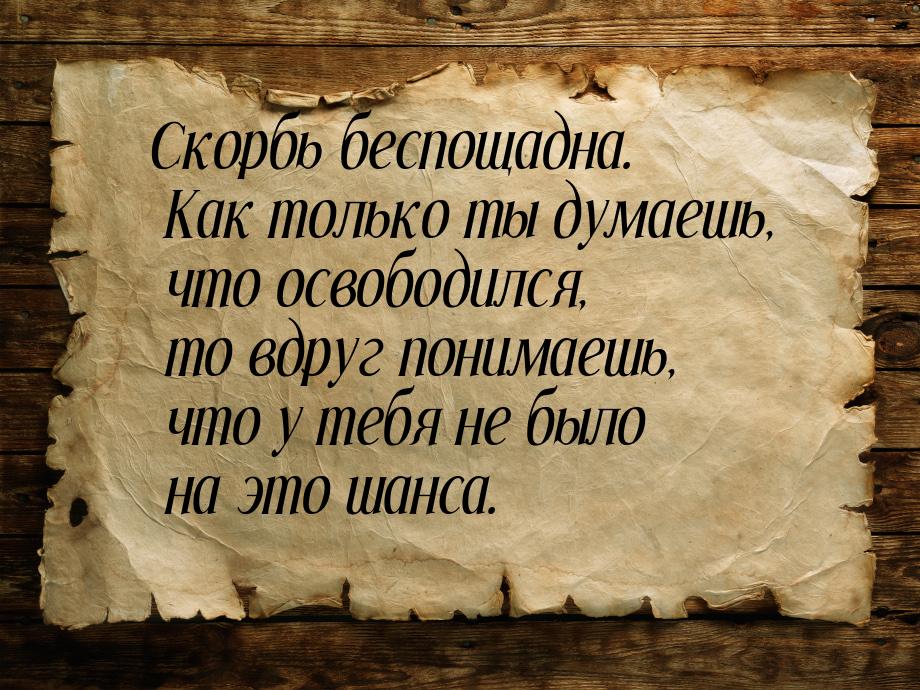 Скорбь беспощадна. Как только ты думаешь, что освободился, то вдруг понимаешь, что у тебя 