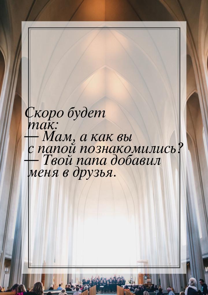 Скоро будет так:  Мам, а как вы с папой познакомились?  Твой папа добавил ме