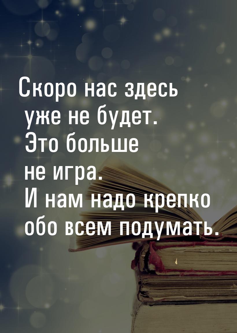 Скоро нас здесь уже не будет. Это больше не игра. И нам надо крепко обо всем подумать.