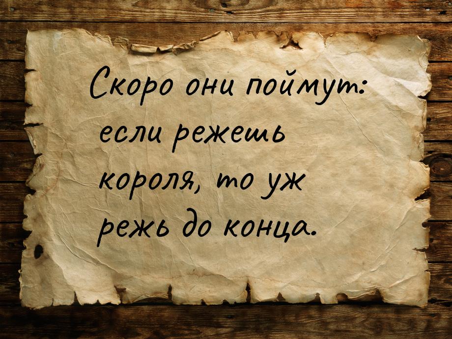 Скоро они поймут: если режешь короля, то уж режь до конца.