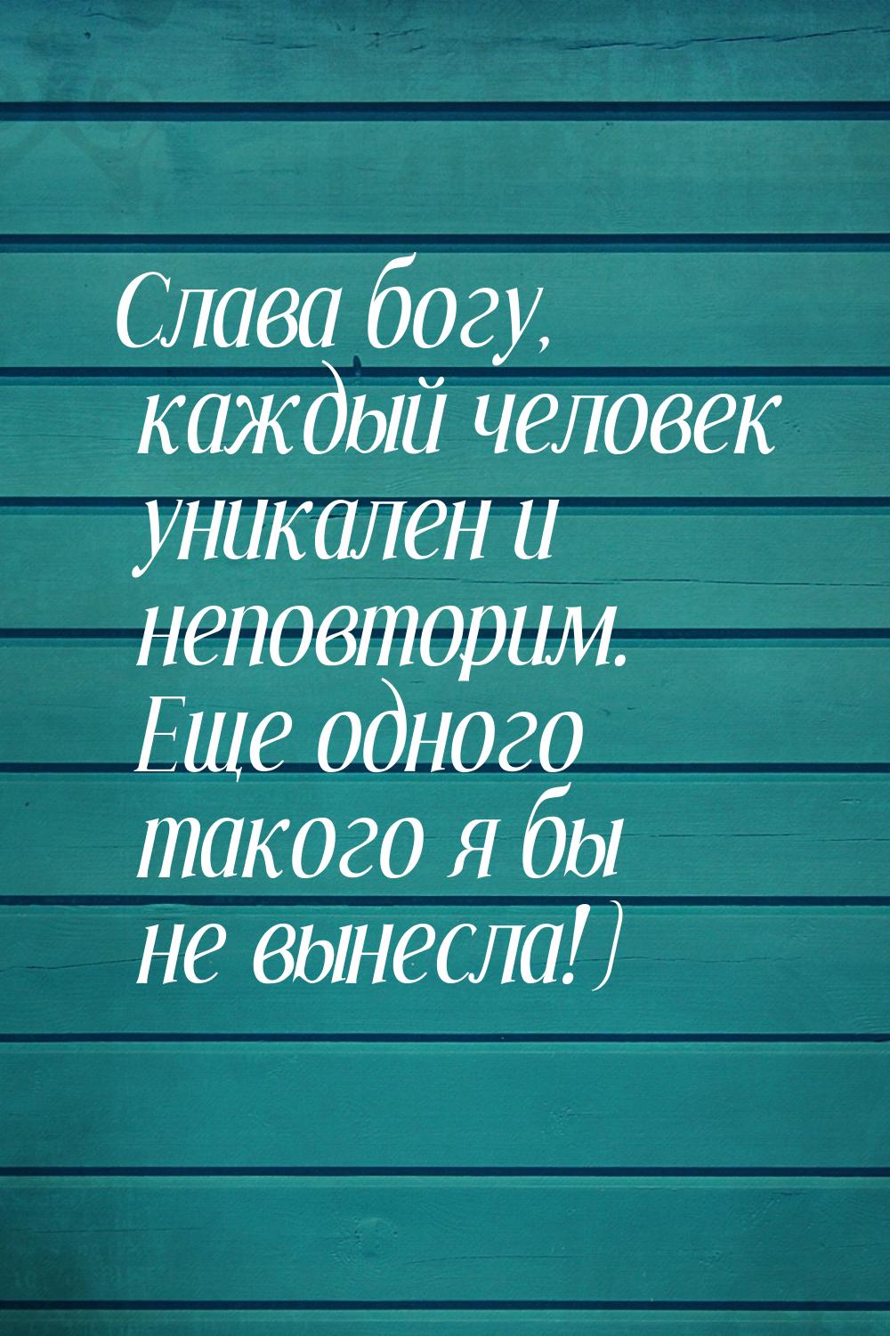 Слава богу, каждый человек уникален и неповторим. Еще одного такого я бы не вынесла!)