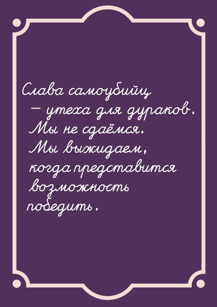 Слава самоубийц  утеха для дураков. Мы не сдаёмся. Мы выжидаем, когда представится 