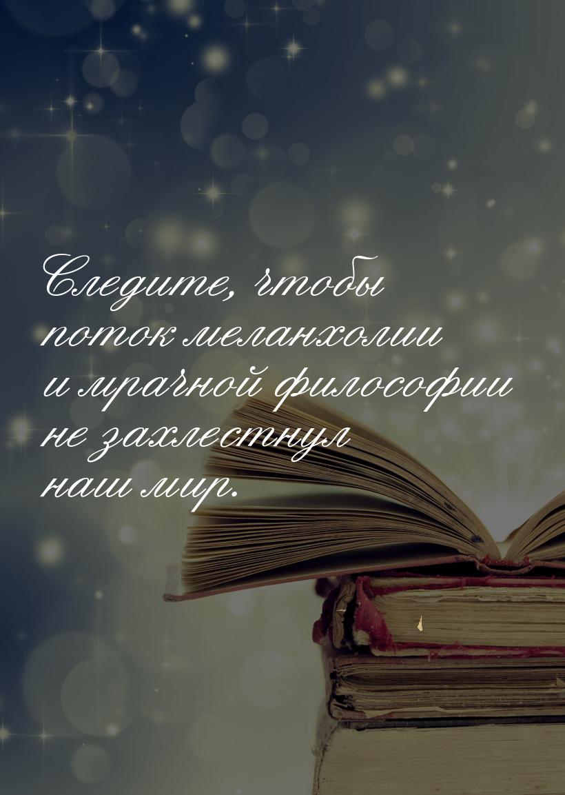 Следите, чтобы поток меланхолии и мрачной философии не захлестнул наш мир.