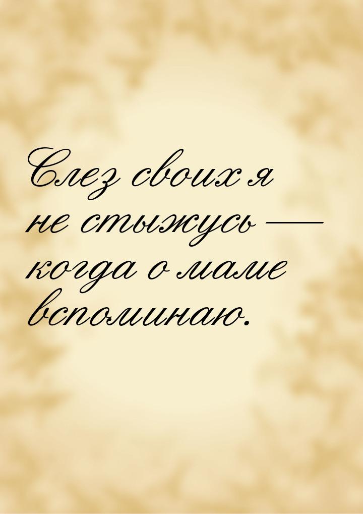 Слез своих я не стыжусь — когда о маме вспоминаю.