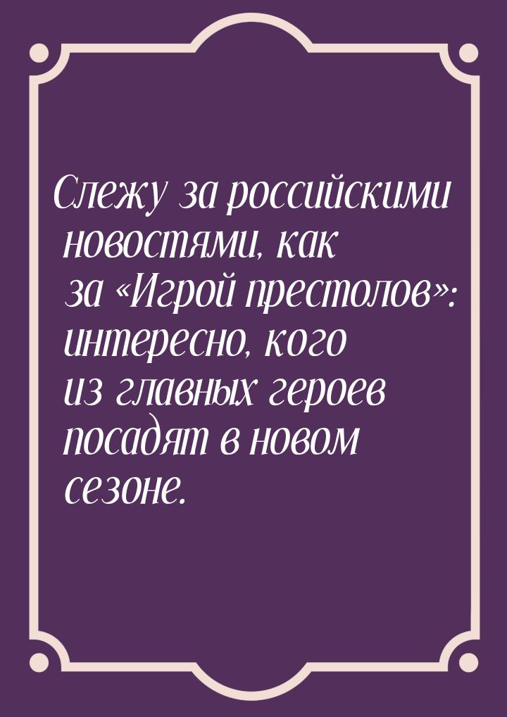 Слежу за российскими новостями, как за «Игрой престолов»: интересно, кого из главных герое