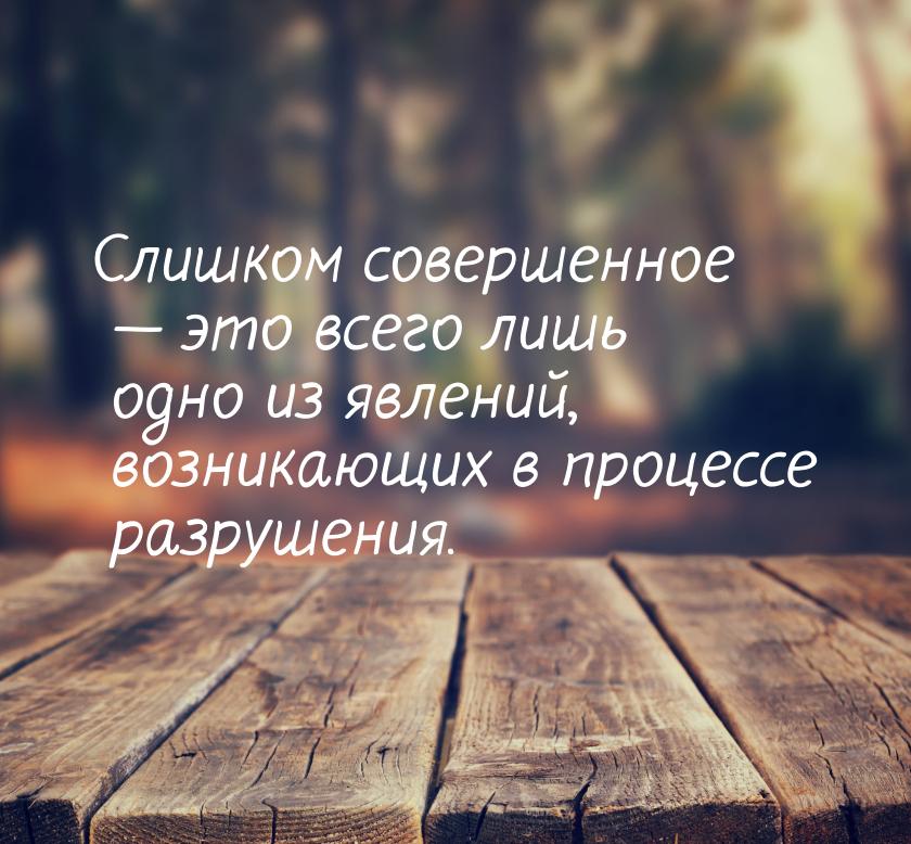 Слишком совершенное  это всего лишь одно из явлений, возникающих в процессе разруше