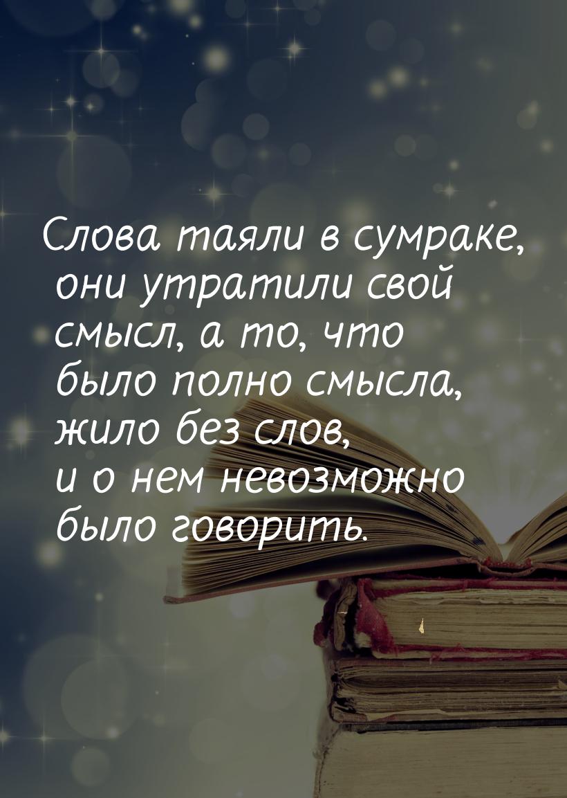 Слова таяли в сумраке, они утратили свой смысл, а то,  что было полно смысла, жило без сло