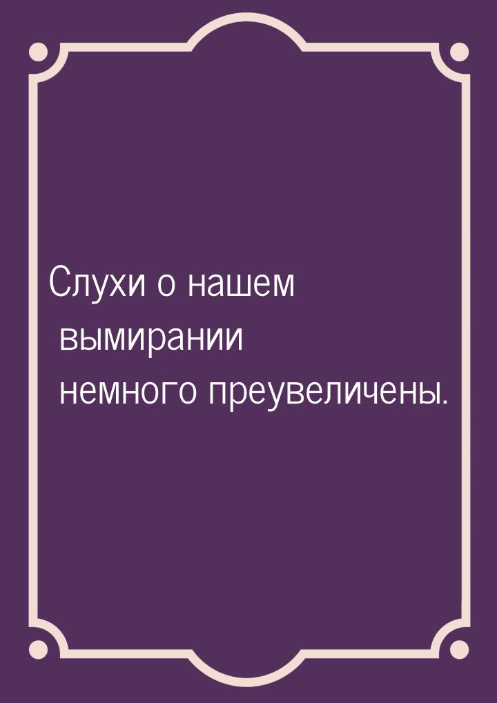 Слухи о нашем вымирании немного преувеличены.