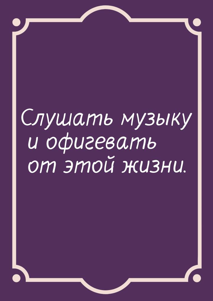 Слушать музыку и офигевать от этой жизни.