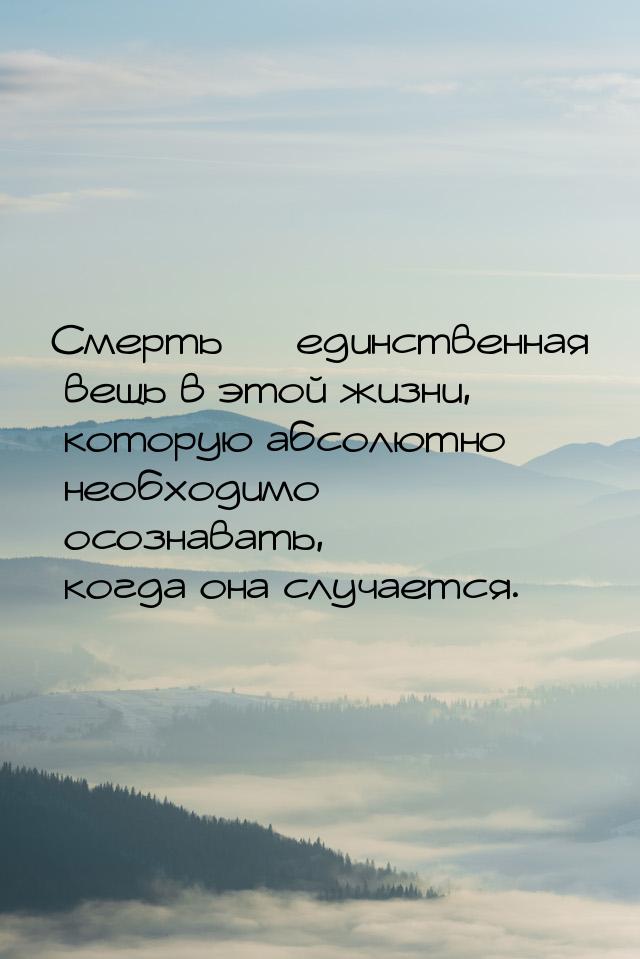 Смерть — единственная вещь в этой жизни, которую абсолютно необходимо осознавать, когда он